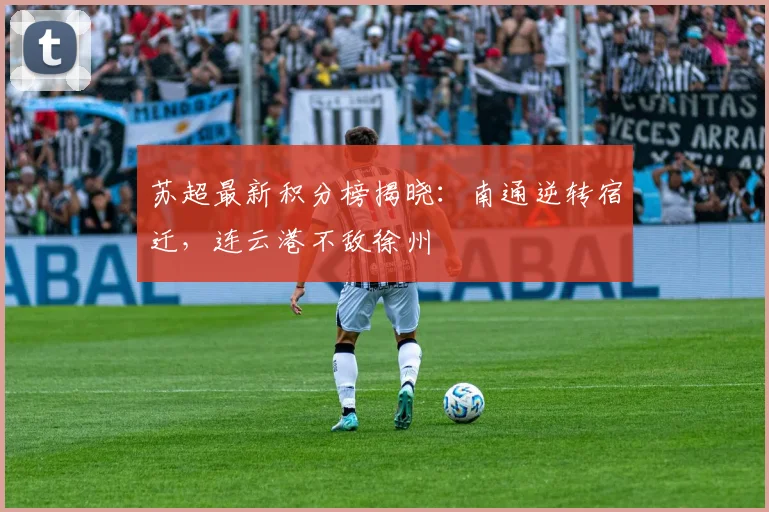 苏超最新积分榜揭晓：南通逆转宿迁，连云港不敌徐州