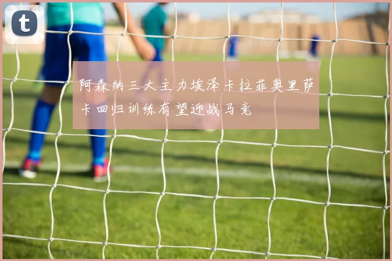 阿森纳三大主力埃泽卡拉菲奥里萨卡回归训练有望迎战马竞