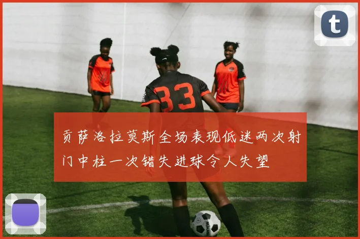 贡萨洛拉莫斯全场表现低迷两次射门中柱一次错失进球令人失望