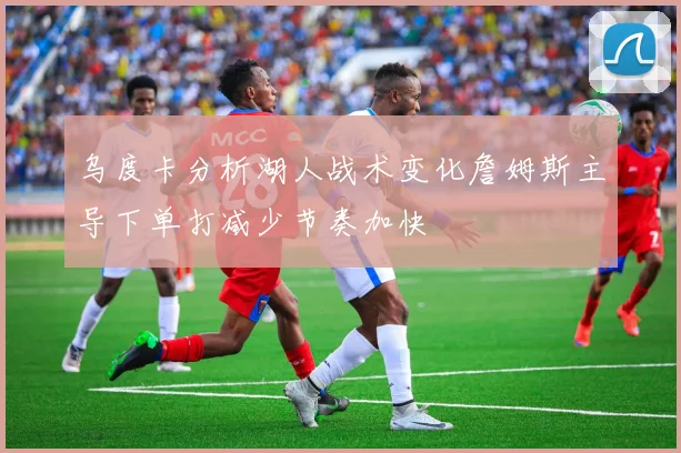 乌度卡分析湖人战术变化詹姆斯主导下单打减少节奏加快