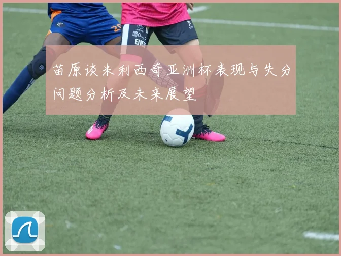 苗原谈米利西奇亚洲杯表现与失分问题分析及未来展望