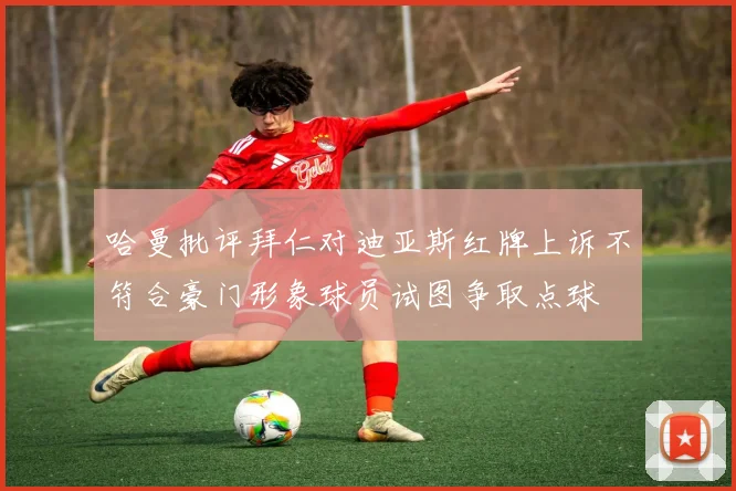 哈曼批评拜仁对迪亚斯红牌上诉不符合豪门形象球员试图争取点球