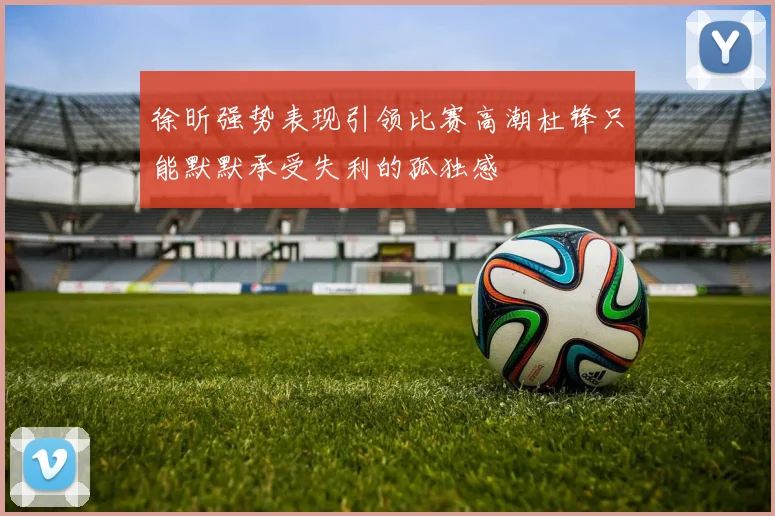 徐昕强势表现引领比赛高潮杜锋只能默默承受失利的孤独感