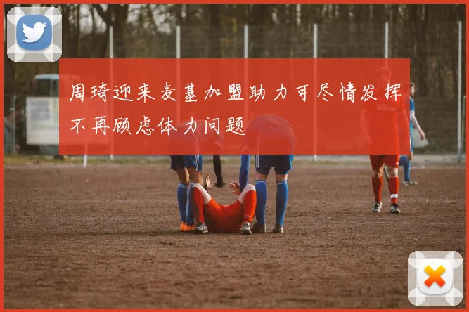 周琦迎来麦基加盟助力可尽情发挥不再顾虑体力问题