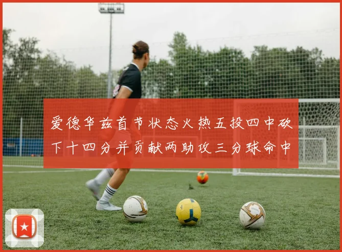 爱德华兹首节状态火热五投四中砍下十四分并贡献两助攻三分球命中率高达六成