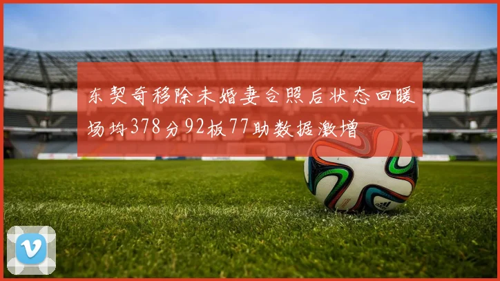 东契奇移除未婚妻合照后状态回暖场均378分92板77助数据激增