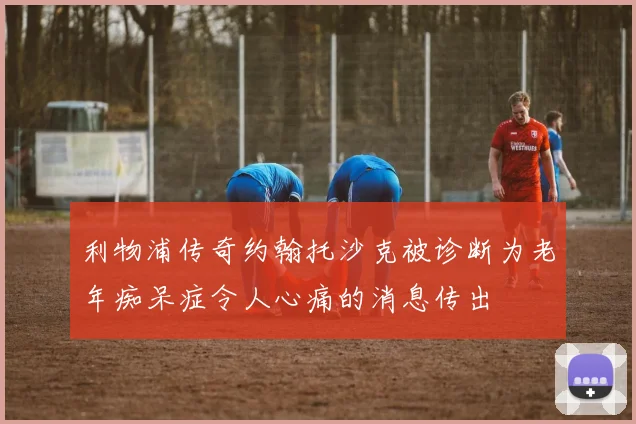 利物浦传奇约翰托沙克被诊断为老年痴呆症令人心痛的消息传出