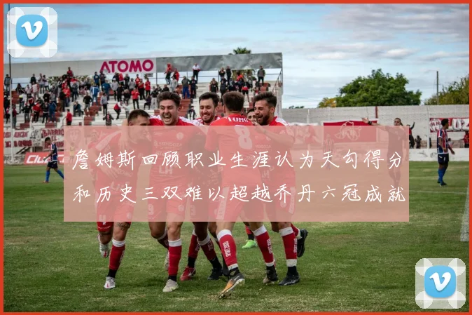 詹姆斯回顾职业生涯认为天勾得分和历史三双难以超越乔丹六冠成就令人敬佩