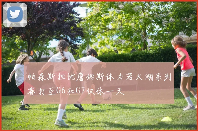帕森斯担忧詹姆斯体力若火湖系列赛打至G6和G7仅休一天