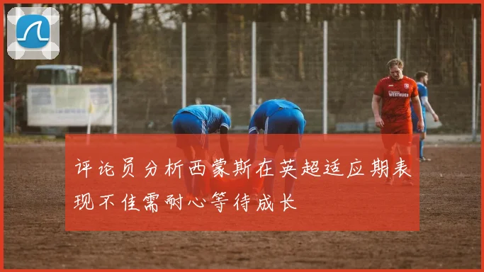 评论员分析西蒙斯在英超适应期表现不佳需耐心等待成长