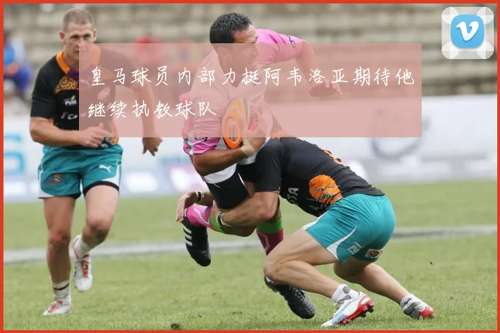 皇马球员内部力挺阿韦洛亚期待他继续执教球队