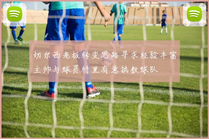 切尔西老板转变思路寻求经验丰富主帅与球员特里有意执教球队