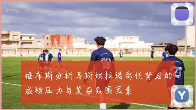 福布斯分析马斯切拉诺离任背后的成绩压力与复杂氛围因素
