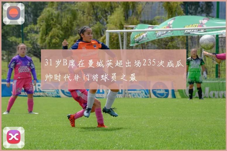 31岁B席在曼城英超出场235次成瓜帅时代非门将球员之最