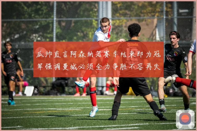 瓜帅直言阿森纳若赛季结束即为冠军强调曼城必须全力争胜不容再失分