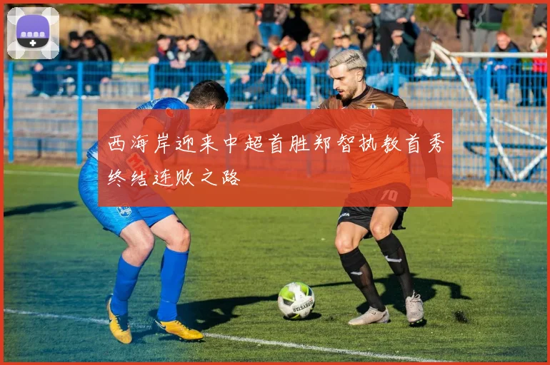 西海岸迎来中超首胜郑智执教首秀终结连败之路