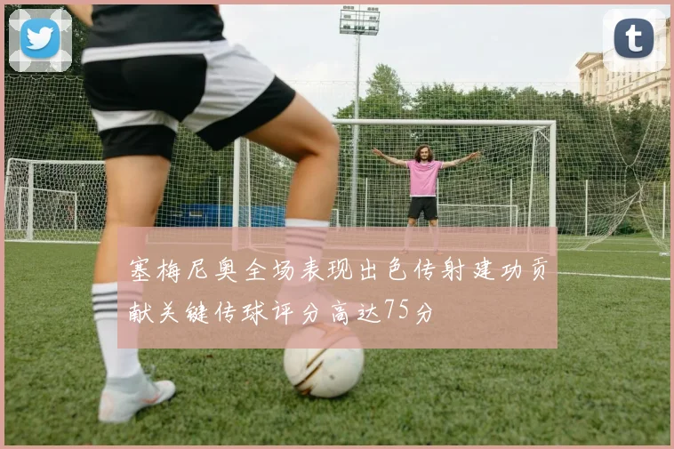 塞梅尼奥全场表现出色传射建功贡献关键传球评分高达75分