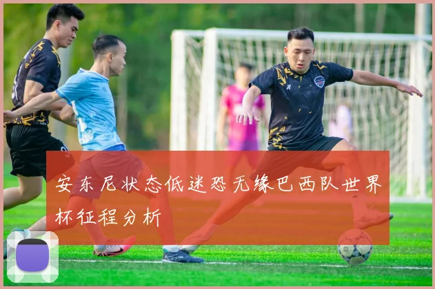 安东尼状态低迷恐无缘巴西队世界杯征程分析