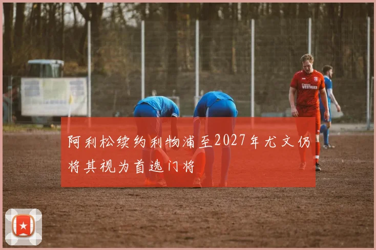 阿利松续约利物浦至2027年尤文仍将其视为首选门将