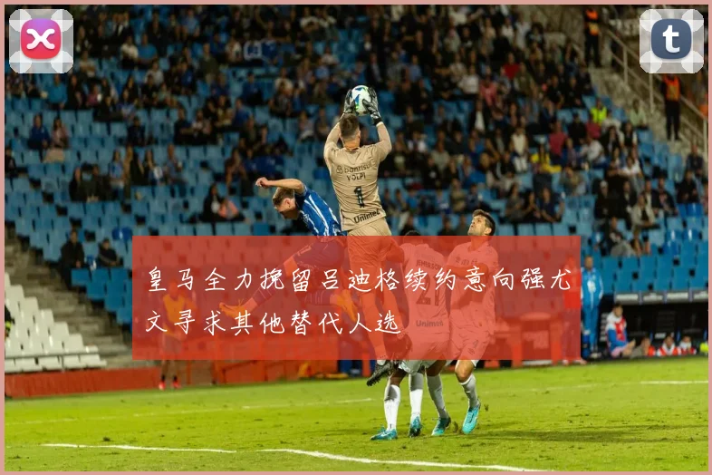 皇马全力挽留吕迪格续约意向强尤文寻求其他替代人选