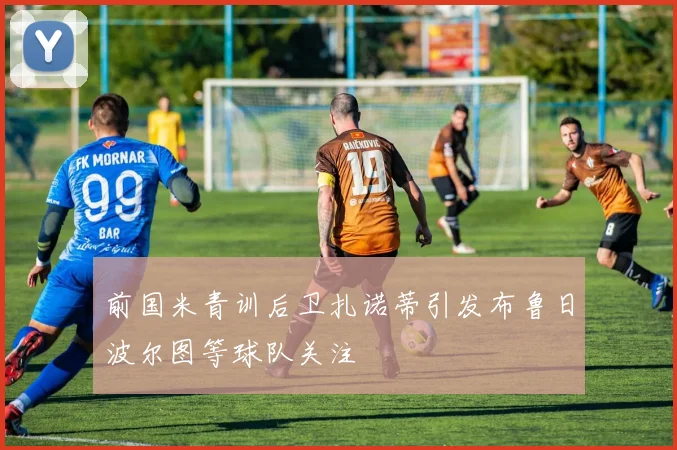 前国米青训后卫扎诺蒂引发布鲁日波尔图等球队关注