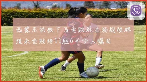 西蒙尼执教下马竞欧冠主场战绩辉煌未尝败绩11胜6平令人瞩目