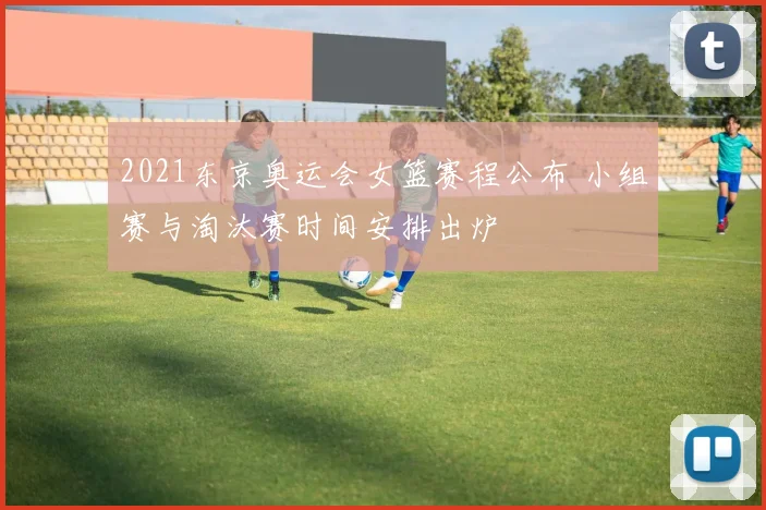 2021东京奥运会女篮赛程公布 小组赛与淘汰赛时间安排出炉