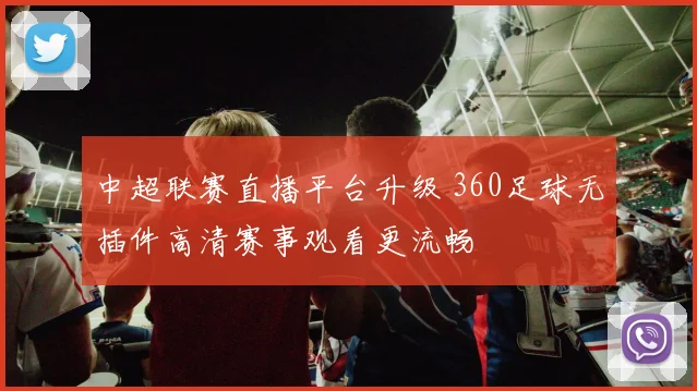 中超联赛直播平台升级 360足球无插件高清赛事观看更流畅