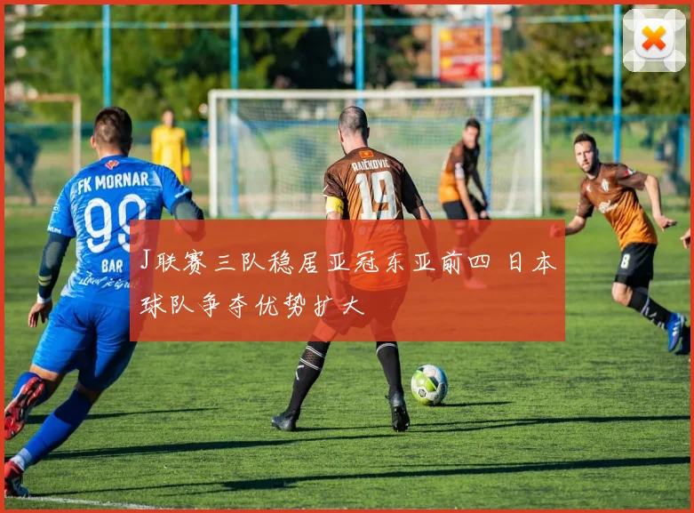 J联赛三队稳居亚冠东亚前四 日本球队争夺优势扩大