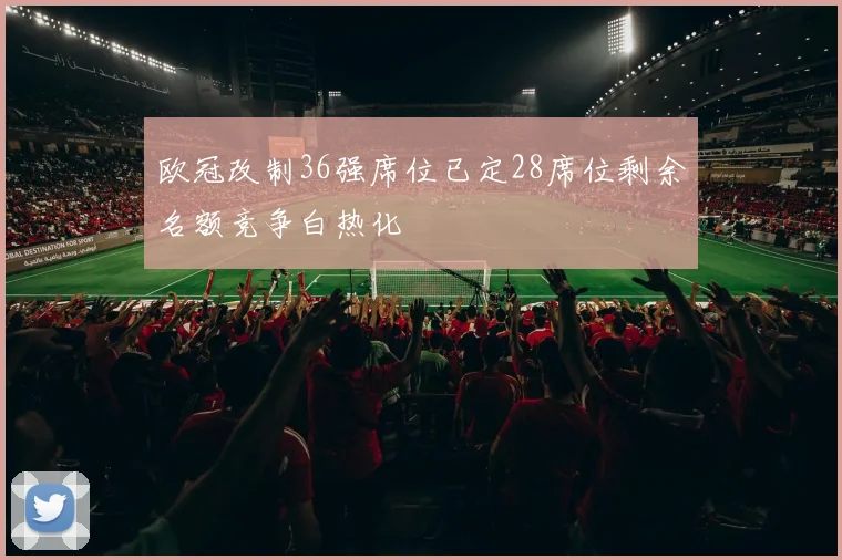 欧冠改制36强席位已定28席位剩余名额竞争白热化