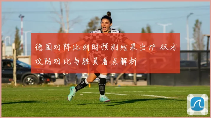 德国对阵比利时预测结果出炉 双方攻防对比与胜负看点解析