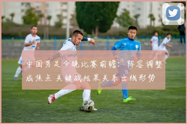 中国男足今晚比赛前瞻：阵容调整成焦点 关键战结果关系出线形势