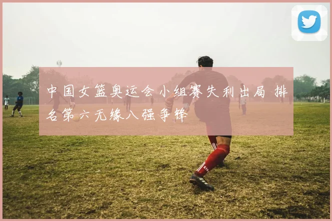 中国女篮奥运会小组赛失利出局 排名第六无缘八强争锋