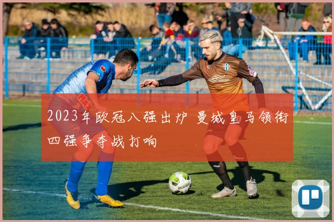2023年欧冠八强出炉 曼城皇马领衔四强争夺战打响