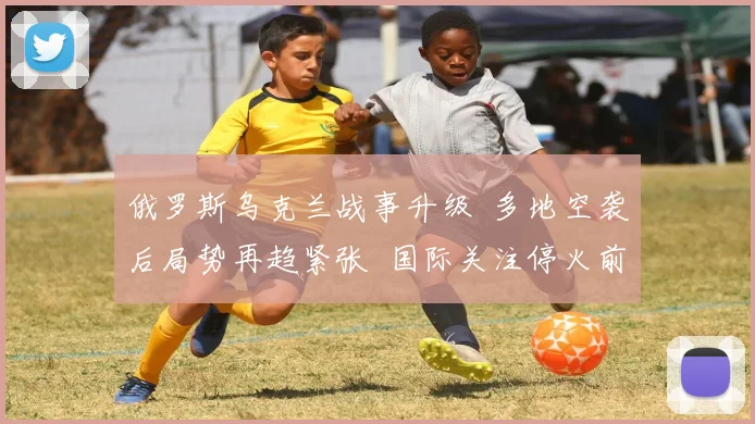 俄罗斯乌克兰战事升级  多地空袭后局势再趋紧张  国际关注停火前景