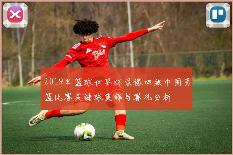 2019年篮球世界杯录像回放中国男篮比赛关键球集锦与赛况分析