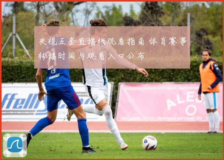 央视五套直播线观看指南 体育赛事转播时间与观看入口公布