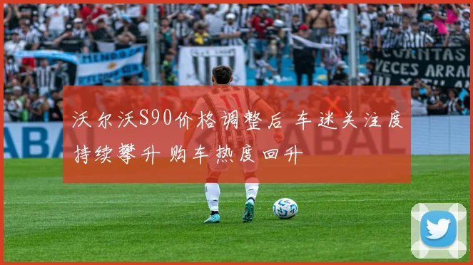 沃尔沃S90价格调整后 车迷关注度持续攀升 购车热度回升