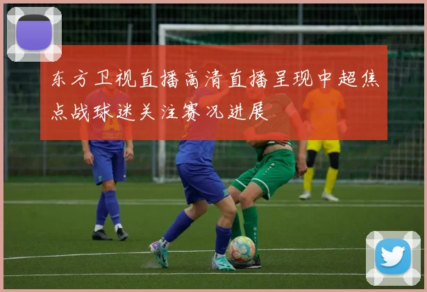 东方卫视直播高清直播呈现中超焦点战球迷关注赛况进展