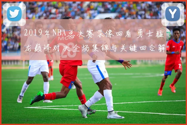 2019年NBA总决赛录像回看 勇士猛龙巅峰对决全场集锦与关键回合解析