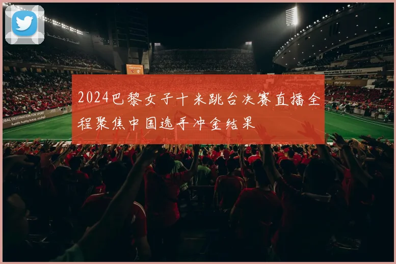 2024巴黎女子十米跳台决赛直播全程聚焦中国选手冲金结果