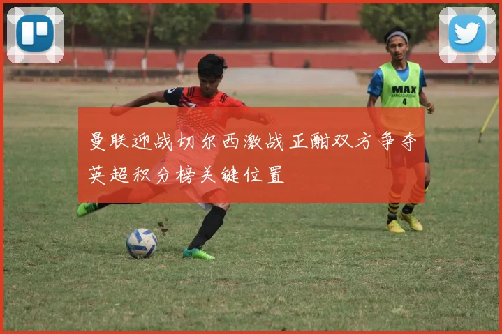 曼联迎战切尔西激战正酣双方争夺英超积分榜关键位置