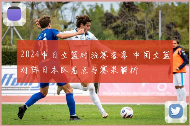2024中日女篮对抗赛落幕 中国女篮对阵日本队看点与赛果解析