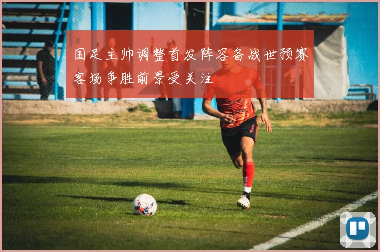 国足主帅调整首发阵容备战世预赛客场争胜前景受关注