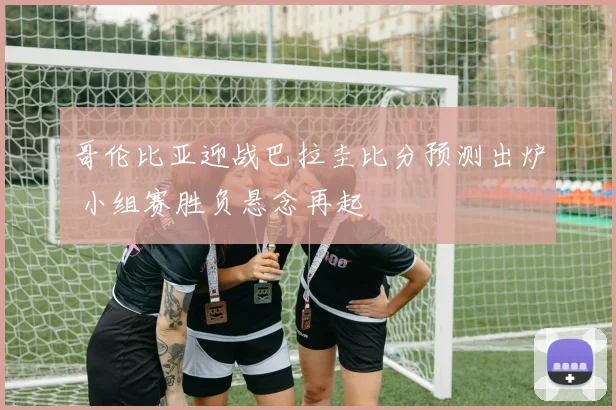 哥伦比亚迎战巴拉圭比分预测出炉 小组赛胜负悬念再起