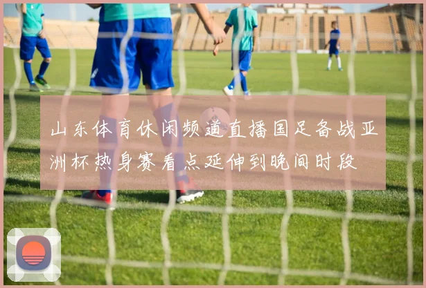 山东体育休闲频道直播国足备战亚洲杯热身赛看点延伸到晚间时段