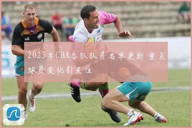 2023年CBA各队队员名单更新 重点球员变化引关注