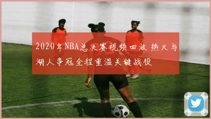 2020年NBA总决赛视频回放 热火与湖人争冠全程重温关键战役